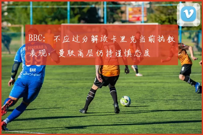 BBC：不应过分解读卡里克当前执教表现，曼联高层仍持谨慎态度
