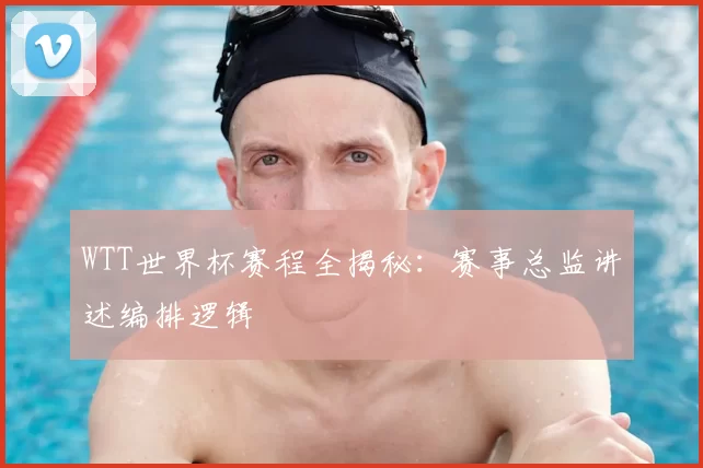 WTT世界杯赛程全揭秘：赛事总监讲述编排逻辑