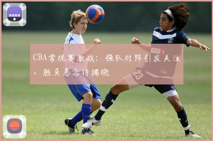 CBA常规赛激战：强队对阵引发关注，胜负悬念待揭晓