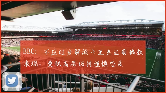 BBC：不应过分解读卡里克当前执教表现，曼联高层仍持谨慎态度