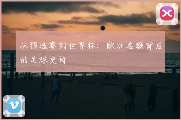 从预选赛到世界杯：欧洲名额背后的足球史诗