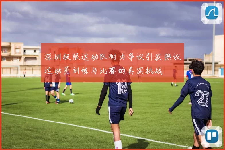 深圳极限运动队耐力争议引发热议运动员训练与比赛的真实挑战
