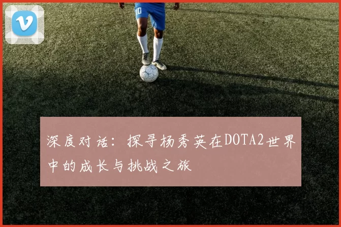 深度对话：探寻杨秀英在DOTA2世界中的成长与挑战之旅