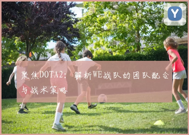 聚焦DOTA2:解析WE战队的团队配合与战术策略