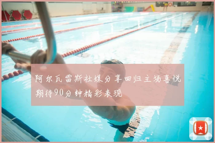 阿尔瓦雷斯社媒分享回归主场喜悦期待90分钟精彩表现