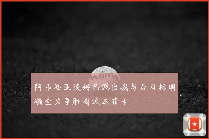 阿韦洛亚谈姆巴佩出战与否目标明确全力争胜淘汰本菲卡