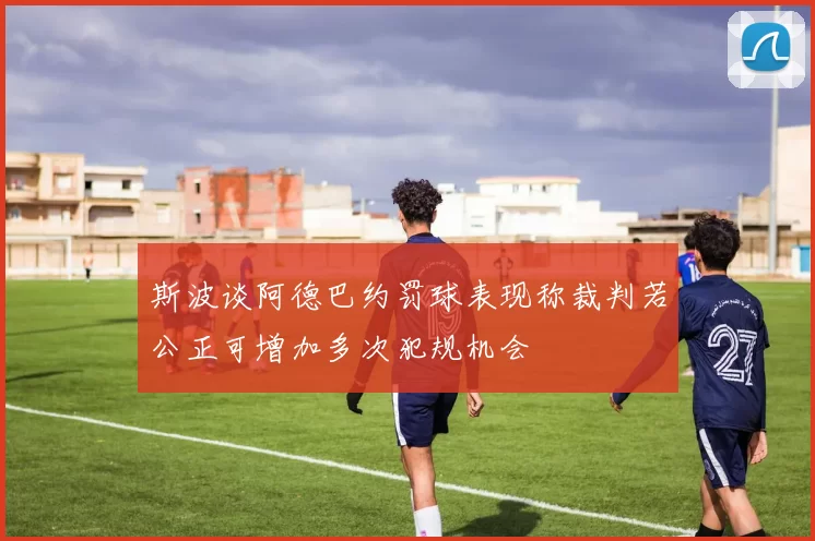 斯波谈阿德巴约罚球表现称裁判若公正可增加多次犯规机会