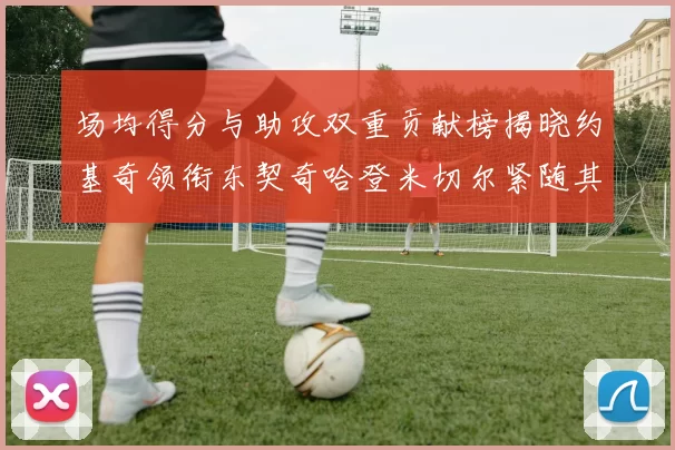 场均得分与助攻双重贡献榜揭晓约基奇领衔东契奇哈登米切尔紧随其后