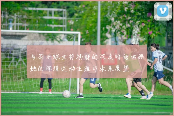 与羽毛球女将杨静的深度对话回顾她的辉煌运动生涯与未来展望